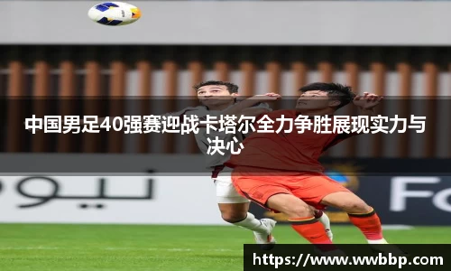 中国男足40强赛迎战卡塔尔全力争胜展现实力与决心