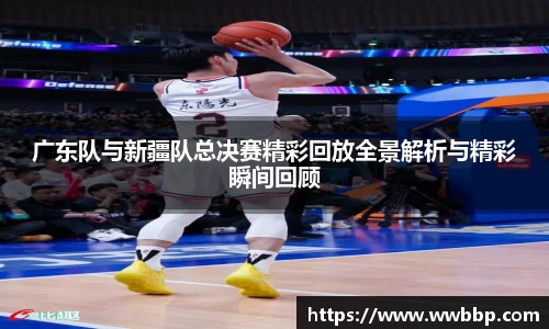 广东队与新疆队总决赛精彩回放全景解析与精彩瞬间回顾
